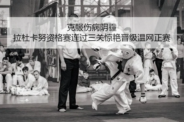 克服伤病阴霾 拉杜卡努资格赛连过三关惊艳晋级温网正赛
